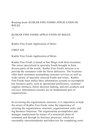 Running head: KUDLER FINE FOODS APPLICATION OF
ROLES
1
KUDLER FINE FOODS APPLICATION OF ROLES
2
Kudler Fine Foods Application of Roles
CMGT 430
Kudler Fine Foods Application of Roles
Kudler Fine Foods is based in San Diego with three locations.
The stores specialized in specialty Foods brought in from
diverse parts of the world. Kudler Fine Food's mission is to
provide the customers with the finest delicacies. The locations
offer their customers outstanding customer services as well as
wide variety of specially selected Foods and wines. Kudler
Fine Foods must utilize their information systems to accomplish
key business goals, such as operational proficiency, customer
supplier intimacy, better decision making, and new products and
services. Information systems are an fundamental part of
organizations.
In reviewing the organizations structure, it is imperative to help
the owner of Kudler Fine Foods value the importance of
securing the organizations structure, organizational units, and
big business functions. The organization accomplishes and
manages employment by means of a structured chain of
command and through its business processes, which are
reasonably interrelatedtasks and behaviors for completing work.
 