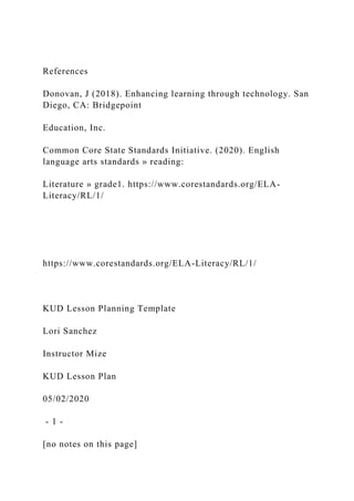 References
Donovan, J (2018). Enhancing learning through technology. San
Diego, CA: Bridgepoint
Education, Inc.
Common Core State Standards Initiative. (2020). English
language arts standards » reading:
Literature » grade1. https://www.corestandards.org/ELA-
Literacy/RL/1/
https://www.corestandards.org/ELA-Literacy/RL/1/
KUD Lesson Planning Template
Lori Sanchez
Instructor Mize
KUD Lesson Plan
05/02/2020
- 1 -
[no notes on this page]
 