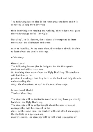 The following lesson plan is for First grade students and it is
supposed to help them increase
their knowledge on reading and writing. The students will gain
more knowledge about ‘The Ugly
Duckling’. In this lesson, the students are supposed to learn
more about the characters and areas
such as morality. At the same time, the students should be able
to learn about the central message
of the story.
Grade Level
The following lesson plan is designed for the first-grade
students and will act as a tool
for teaching them more about the Ugly Duckling. The students
will build on to the
previous knowledge that they have on the book and help them in
understanding the
story, the characters, as well as the central message.
Instructional Model
Teacher Modelling
The students will be invited to recall what they have previously
led about the Ugly Duckling.
The students will be called taught about the new terms and
concepts that will be covered in the
class. At the same time, the teacher will read aloud and engage
the students in a question and
answer session. the students will be told what is required of
 