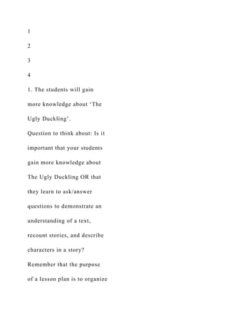 1
2
3
4
1. The students will gain
more knowledge about ‘The
Ugly Duckling’.
Question to think about: Is it
important that your students
gain more knowledge about
The Ugly Duckling OR that
they learn to ask/answer
questions to demonstrate an
understanding of a text,
recount stories, and describe
characters in a story?
Remember that the purpose
of a lesson plan is to organize
 