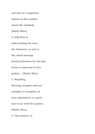 activities in a sequential
manner so that students
master the standards.
[Shelly Mize]
2. help them in
understanding the story,
the characters, as well as
the central message.
Good justification for why this
lesson is important to first
graders. [Shelly Mize]
3. Modelling
Showing examples and non-
examples or exemplars of
your expectations is a great
tool to use with first graders.
[Shelly Mize]
4. That analysis of
 