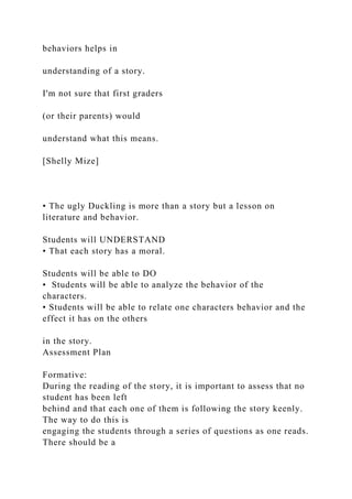 behaviors helps in
understanding of a story.
I'm not sure that first graders
(or their parents) would
understand what this means.
[Shelly Mize]
• The ugly Duckling is more than a story but a lesson on
literature and behavior.
Students will UNDERSTAND
• That each story has a moral.
Students will be able to DO
• Students will be able to analyze the behavior of the
characters.
• Students will be able to relate one characters behavior and the
effect it has on the others
in the story.
Assessment Plan
Formative:
During the reading of the story, it is important to assess that no
student has been left
behind and that each one of them is following the story keenly.
The way to do this is
engaging the students through a series of questions as one reads.
There should be a
 