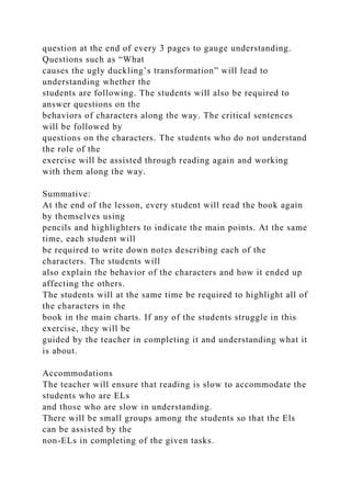 question at the end of every 3 pages to gauge understanding.
Questions such as “What
causes the ugly duckling’s transformation” will lead to
understanding whether the
students are following. The students will also be required to
answer questions on the
behaviors of characters along the way. The critical sentences
will be followed by
questions on the characters. The students who do not understand
the role of the
exercise will be assisted through reading again and working
with them along the way.
Summative:
At the end of the lesson, every student will read the book again
by themselves using
pencils and highlighters to indicate the main points. At the same
time, each student will
be required to write down notes describing each of the
characters. The students will
also explain the behavior of the characters and how it ended up
affecting the others.
The students will at the same time be required to highlight all of
the characters in the
book in the main charts. If any of the students struggle in this
exercise, they will be
guided by the teacher in completing it and understanding what it
is about.
Accommodations
The teacher will ensure that reading is slow to accommodate the
students who are ELs
and those who are slow in understanding.
There will be small groups among the students so that the Els
can be assisted by the
non-ELs in completing of the given tasks.
 