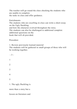 The teacher will go round the class checking the students who
are unable to complete
the tasks in class and offer guidance.
Enrichments
The students who are excelling in class can write a short essay
on the Ugly Duckling
and how the character evolved throughout the story.
The students can also be challenged to additional complete
additional questions on the
book that will eb provided.
Procedure
1. Review previously learned material
The students will be gathered in small groups of three who will
be working together.
- 3 -
1
2
3
4
5
1. The ugly Duckling is
more than a story but a
lesson on literature and
 