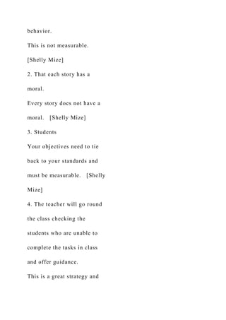 behavior.
This is not measurable.
[Shelly Mize]
2. That each story has a
moral.
Every story does not have a
moral. [Shelly Mize]
3. Students
Your objectives need to tie
back to your standards and
must be measurable. [Shelly
Mize]
4. The teacher will go round
the class checking the
students who are unable to
complete the tasks in class
and offer guidance.
This is a great strategy and
 