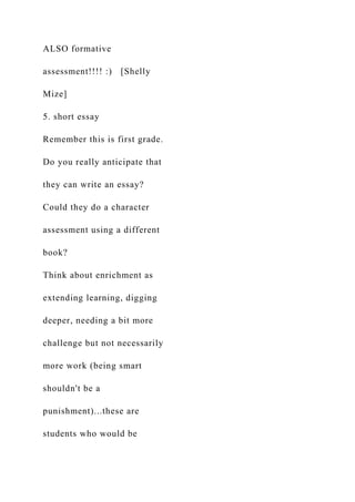 ALSO formative
assessment!!!! :) [Shelly
Mize]
5. short essay
Remember this is first grade.
Do you really anticipate that
they can write an essay?
Could they do a character
assessment using a different
book?
Think about enrichment as
extending learning, digging
deeper, needing a bit more
challenge but not necessarily
more work (being smart
shouldn't be a
punishment)...these are
students who would be
 