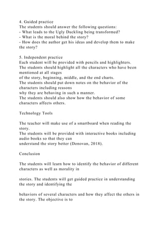 4. Guided practice
The students should answer the following questions:
- What leads to the Ugly Duckling being transformed?
- What is the moral behind the story?
- How does the author get his ideas and develop them to make
the story?
5. Independent practice
Each student will be provided with pencils and highlighters.
The students should highlight all the characters who have been
mentioned at all stages
of the story, beginning, middle, and the end charts.
The students should put down notes on the behavior of the
characters including reasons
why they are behaving in such a manner.
The students should also show how the behavior of some
characters affects others.
Technology Tools
The teacher will make use of a smartboard when reading the
story.
The students will be provided with interactive books including
audio books so that they can
understand the story better (Donovan, 2018).
Conclusion
The students will learn how to identify the behavior of different
characters as well as morality in
stories. The students will get guided practice in understanding
the story and identifying the
behaviors of several characters and how they affect the others in
the story. The objective is to
 