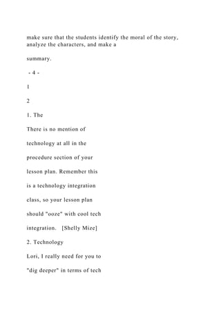 make sure that the students identify the moral of the story,
analyze the characters, and make a
summary.
- 4 -
1
2
1. The
There is no mention of
technology at all in the
procedure section of your
lesson plan. Remember this
is a technology integration
class, so your lesson plan
should "ooze" with cool tech
integration. [Shelly Mize]
2. Technology
Lori, I really need for you to
"dig deeper" in terms of tech
 