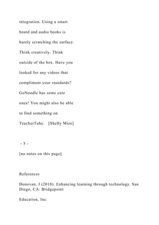 integration. Using a smart
board and audio books is
barely scratching the surface.
Think creatively. Think
outside of the box. Have you
looked for any videos that
compliment your standards?
GoNoodle has some cute
ones! You might also be able
to find something on
TeacherTube. [Shelly Mize]
- 5 -
[no notes on this page]
References
Donovan, J (2018). Enhancing learning through technology. San
Diego, CA: Bridgepoint
Education, Inc.
 