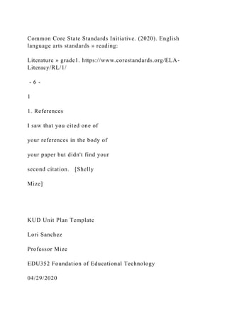 Common Core State Standards Initiative. (2020). English
language arts standards » reading:
Literature » grade1. https://www.corestandards.org/ELA-
Literacy/RL/1/
- 6 -
1
1. References
I saw that you cited one of
your references in the body of
your paper but didn't find your
second citation. [Shelly
Mize]
KUD Unit Plan Template
Lori Sanchez
Professor Mize
EDU352 Foundation of Educational Technology
04/29/2020
 