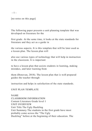 - 1 -
[no notes on this page]
The following paper presents a unit planning template that was
developed on literature for the
first grade. At the same time, it looks at the state standards for
literature and they act as a guide in
the various aspects. It is this template that will be later used as
a lesson plan. The lesson plan will
also use various types of technology that will help in instruction
in the classroom. It is important
to have a lesson plan that assists students in learning, making
mistakes, and later learning from
them (Donovan, 2018). The lesson plan that is well prepared
guides the teacher through
instruction and helps in satisfaction of the state standards.
UNIT PLAN TEMPLATE
NAME
CLASSROOM INFORMATION
Content Literature Grade level 1
UNIT OVERVIEW
Unit Title The Ugly Duckling
Unit Summary The students in the first grade have most
probably come across the “The Ugly
Duckling” before at the beginning of their education. The
 