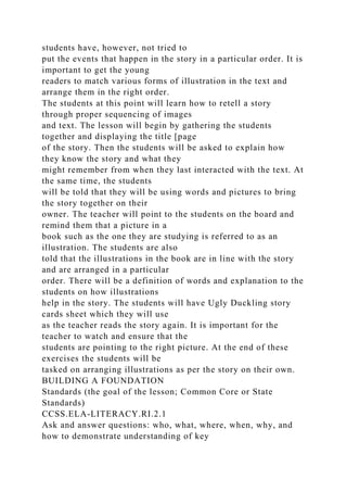 students have, however, not tried to
put the events that happen in the story in a particular order. It is
important to get the young
readers to match various forms of illustration in the text and
arrange them in the right order.
The students at this point will learn how to retell a story
through proper sequencing of images
and text. The lesson will begin by gathering the students
together and displaying the title [page
of the story. Then the students will be asked to explain how
they know the story and what they
might remember from when they last interacted with the text. At
the same time, the students
will be told that they will be using words and pictures to bring
the story together on their
owner. The teacher will point to the students on the board and
remind them that a picture in a
book such as the one they are studying is referred to as an
illustration. The students are also
told that the illustrations in the book are in line with the story
and are arranged in a particular
order. There will be a definition of words and explanation to the
students on how illustrations
help in the story. The students will have Ugly Duckling story
cards sheet which they will use
as the teacher reads the story again. It is important for the
teacher to watch and ensure that the
students are pointing to the right picture. At the end of these
exercises the students will be
tasked on arranging illustrations as per the story on their own.
BUILDING A FOUNDATION
Standards (the goal of the lesson; Common Core or State
Standards)
CCSS.ELA-LITERACY.RI.2.1
Ask and answer questions: who, what, where, when, why, and
how to demonstrate understanding of key
 