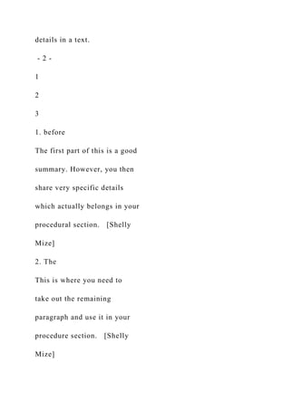 details in a text.
- 2 -
1
2
3
1. before
The first part of this is a good
summary. However, you then
share very specific details
which actually belongs in your
procedural section. [Shelly
Mize]
2. The
This is where you need to
take out the remaining
paragraph and use it in your
procedure section. [Shelly
Mize]
 