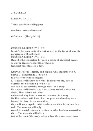 3. CCSS.ELA-
LITERACY.RI.2.1
Thank you for including your
standards: nomenclature and
definition. [Shelly Mize]
CCSS.ELA-LITERACY.RI.2.2
Identify the main topic of a text as well as the focus of specific
paragraphs within the text.
CCSS.ELA-LITERACY.RI.2.3
Describe the connection between a series of historical events,
scientific ideas or concepts, or steps in
technical procedures in a text.
KUD Objectives (identify and explain what students will K-
know; U- understand; D- be able
to do after the unit is taught)
K- students will know how what illustrations are, how to
organize them according to the text,
and how to sequentially arrange events in a story.
U- students will understand illustrations and what they are
about. The students will also
understand why illustrations are important in a story.
D- The students will have charts to practice what they have
learned in class. At the same time,
they will work together with teachers and their friends on this
task. The students will only
complete worksheets and exercises on what has been covered in
class. The students will take a
test at the end of the week to know how they have understood
 