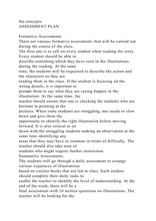 the concepts.
ASSESSMENT PLAN
Formative Assessments
There are various formative assessments that will be carried out
during the course of the class.
The first one is to call on every student when reading the story.
Every student should be able to
describe something which they have seen in the illustrations
during the reading. At the same
time, the students will be requested to describe the action and
the characters as they are
reading them in the class. If the student is focusing on the
wrong details, it is important to
prompt them to say what they are seeing happen in the
illustration. At the same time, the
teacher should ensure that one is checking the students who are
hesitant in pointing at the
pictures. When some students are struggling, one needs to slow
down and give them the
opportunity to identify the right illustration before moving
forward. It is also critical to sit
down with the struggling students making an observation at the
same time identifying any
areas that they may have in common in terms of difficulty. The
teacher should also take note of
students who might require further instruction.
Summative Assessments
The students will go through a daily assessment to arrange
various sequences of illustrations
based on various books that are led in class. Each student
should complete their daily tasks to
enable the teacher to identify the level of understanding. At the
end of the week, there will be a
final assessment with 10 written questions on illustrations. The
teacher will be looking for the
 