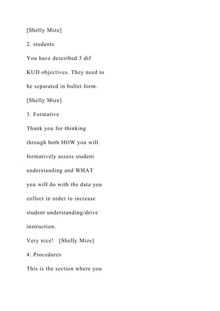 [Shelly Mize]
2. students
You have described 3 dif
KUD objectives. They need to
be separated in bullet form.
[Shelly Mize]
3. Formative
Thank you for thinking
through both HOW you will
formatively assess student
understanding and WHAT
you will do with the data you
collect in order to increase
student understanding/drive
instruction.
Very nice! [Shelly Mize]
4. Procedures
This is the section where you
 