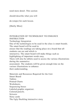 need more detail. This section
should describe what you will
do (steps) for each lesson.
[Shelly Mize]
INTEGRATION OF TECHNOLOGY TO ENHANCE
INSTRUCTION
Technology Integration
One of the technologies to be used in the class is smart boards.
The smart board will be used to
ensure that the readings are taking place on a board that all
students can see and which is
interactive. The smart board will make things such as
highlighting of important words easy.
There will also be tablets used to access the various illustrations
during the summative
assessment. The students will be given enough time on the
various illustrations to enhance
their understanding.
Materials and Resources Required for the Unit
Smart Board
Tablets
Printed Charts
Worksheets.
Sequencing boxes
Labeled graphic organizer.
Colored pencils.
Scissors
Story cards
The Ugly Duckling interactive story
 