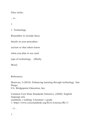 Glue sticks.
- 4 -
1
1. Technology
Remember to include these
details in your procedure
section so that others know
when you plan to use each
type of technology. [Shelly
Mize]
References
Donovan, J (2018). Enhancing learning through technology. San
Diego,
CA: Bridgepoint Education, Inc.
Common Core State Standards Initiative. (2020). English
language arts
standards » reading: Literature » grade
1. https://www.corestandards.org/ELA-Literacy/RL/1/
- 5 -
1
 