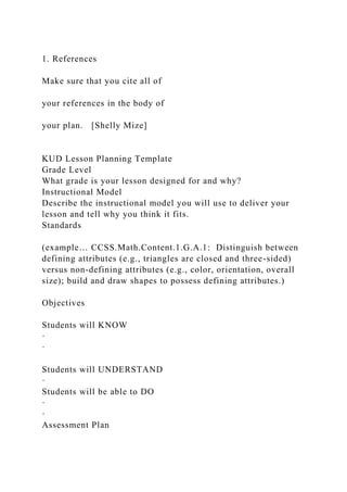 1. References
Make sure that you cite all of
your references in the body of
your plan. [Shelly Mize]
KUD Lesson Planning Template
Grade Level
What grade is your lesson designed for and why?
Instructional Model
Describe the instructional model you will use to deliver your
lesson and tell why you think it fits.
Standards
(example… CCSS.Math.Content.1.G.A.1: Distinguish between
defining attributes (e.g., triangles are closed and three-sided)
versus non-defining attributes (e.g., color, orientation, overall
size); build and draw shapes to possess defining attributes.)
Objectives
Students will KNOW
·
·
Students will UNDERSTAND
·
Students will be able to DO
·
·
Assessment Plan
 