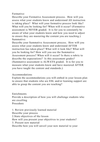 Formative:
Describe your Formative Assessment process. How will you
assess what your students know and understand AS instruction
is taking place? What will your formative process look like?
What will you be looking for? When will it occur? (Formative
assessment is NEVER graded. It is for you to constantly be
aware of what your students know and how you need to adjust
to ensure they are mastering the content you are teaching.)
Summative:
Describe your Summative Assessment process. How will you
assess what your students know and understand AFTER
instruction has taken place? What will it look like? What will
you be looking for? How will you use the Summative
Assessment process? When will it occur? Is there a rubric to
describe the expectations? Is this assessment grades?
(Summative assessment is ALWAYS graded. It is for you to
measure what your students know and have mastered AFTER
you have taught the content and standards.)
Accommodations
Explain the accommodations you will embed in your lesson plan
to ensure that students who are ESL and/or learning support are
able to grasp the content you are teaching?
Enrichments
Provide a description of how you will challenge students who
are excelling
Procedure
1. Review previously learned material
Describe your process
2.State objectives of the lesson
How will you present your objectives to your students?
3. Present new material
Describe how you will unveil your new material to your
 