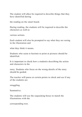 The student will alkso be required to describe things that they
have identified during
the reading on the smart board.
During reading, the students will be required to describe the
characters as well as
various actions.
Each student will also be prompted to say what they are seeing
in the illustration and
what they think it means.
Students who seem to hesitate to point at pictures should be
identified.
It is important to check how a studentis describing the action
and characters in the
story. Students who focus on the wrong details of the story
should be guided.
The teacher will pause at certain points to check and see if any
of the students are
struggling.
Summative:
The students will use the sequecking boxes to match the
illustrations with the
corresponding text.
 