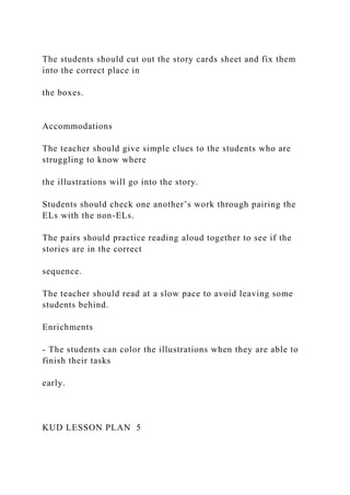 The students should cut out the story cards sheet and fix them
into the correct place in
the boxes.
Accommodations
The teacher should give simple clues to the students who are
struggling to know where
the illustrations will go into the story.
Students should check one another’s work through pairing the
ELs with the non-ELs.
The pairs should practice reading aloud together to see if the
stories are in the correct
sequence.
The teacher should read at a slow pace to avoid leaving some
students behind.
Enrichments
- The students can color the illustrations when they are able to
finish their tasks
early.
KUD LESSON PLAN 5
 