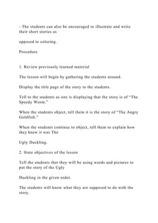 - The students can also be encouraged to illustrate and write
their short stories as
opposed to coloring.
Procedure
1. Review previously learned material
The lesson will begin by gathering the students around.
Display the title page of the story to the students.
Tell to the students as one is displaying that the story is of “The
Speedy Worm.”
When the students object, tell them it is the story of “The Angry
Goldfish.”
When the students continue to object, tell them to explain how
they knew it was The
Ugly Duckling.
2. State objectives of the lesson
Tell the students that they will be using words and pictures to
put the story of the Ugly
Duckling in the given order.
The students will know what they are supposed to do with the
story.
 