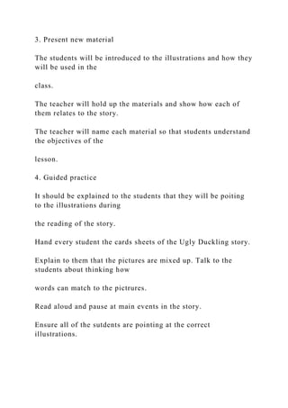 3. Present new material
The students will be introduced to the illustrations and how they
will be used in the
class.
The teacher will hold up the materials and show how each of
them relates to the story.
The teacher will name each material so that students understand
the objectives of the
lesson.
4. Guided practice
It should be explained to the students that they will be poiting
to the illustrations during
the reading of the story.
Hand every student the cards sheets of the Ugly Duckling story.
Explain to them that the pictures are mixed up. Talk to the
students about thinking how
words can match to the pictrures.
Read aloud and pause at main events in the story.
Ensure all of the sutdents are pointing at the correct
illustrations.
 
