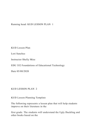 Running head: KUD LESSON PLAN 1
KUD Lesson Plan
Lori Sanchez
Instructor Shelly Mize
EDU 352 Foundations of Educational Technology
Date 05/08/2020
KUD LESSON PLAN 2
KUD Lesson Planning Template
The following represents a lesson plan that will help students
improve on their literature in the
first grade. The students will understand the Ugly Duckling and
other books based on the
 