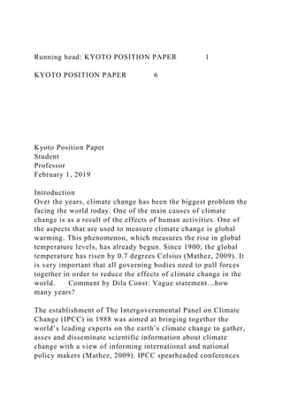 Running head: KYOTO POSITION PAPER 1
KYOTO POSITION PAPER 6
Kyoto Position Paper
Student
Professor
February 1, 2019
Introduction
Over the years, climate change has been the biggest problem the
facing the world today. One of the main causes of climate
change is as a result of the effects of human activities. One of
the aspects that are used to measure climate change is global
warming. This phenomenon, which measures the rise in global
temperature levels, has already begun. Since 1900; the global
temperature has risen by 0.7 degrees Celsius (Mathez, 2009). It
is very important that all governing bodies need to pull forces
together in order to reduce the effects of climate change in the
world. Comment by Dila Const: Vague statement…how
many years?
The establishment of The Intergovernmental Panel on Climate
Change (IPCC) in 1988 was aimed at bringing together the
world’s leading experts on the earth’s climate change to gather,
asses and disseminate scientific information about climate
change with a view of informing international and national
policy makers (Mathez, 2009). IPCC spearheaded conferences
 