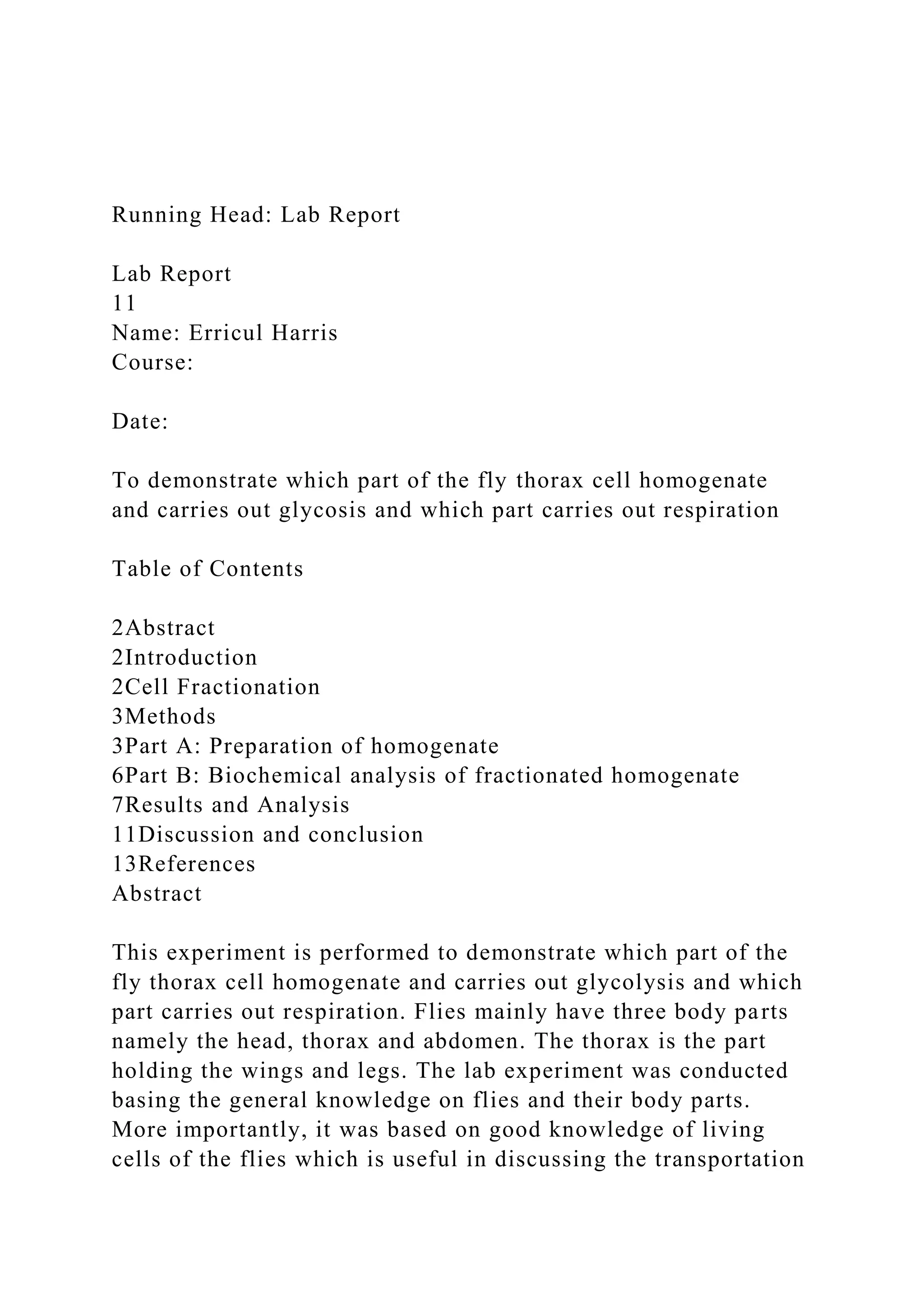 Running Head: Lab Report
Lab Report
11
Name: Erricul Harris
Course:
Date:
To demonstrate which part of the fly thorax cell homogenate
and carries out glycosis and which part carries out respiration
Table of Contents
2Abstract
2Introduction
2Cell Fractionation
3Methods
3Part A: Preparation of homogenate
6Part B: Biochemical analysis of fractionated homogenate
7Results and Analysis
11Discussion and conclusion
13References
Abstract
This experiment is performed to demonstrate which part of the
fly thorax cell homogenate and carries out glycolysis and which
part carries out respiration. Flies mainly have three body parts
namely the head, thorax and abdomen. The thorax is the part
holding the wings and legs. The lab experiment was conducted
basing the general knowledge on flies and their body parts.
More importantly, it was based on good knowledge of living
cells of the flies which is useful in discussing the transportation
 