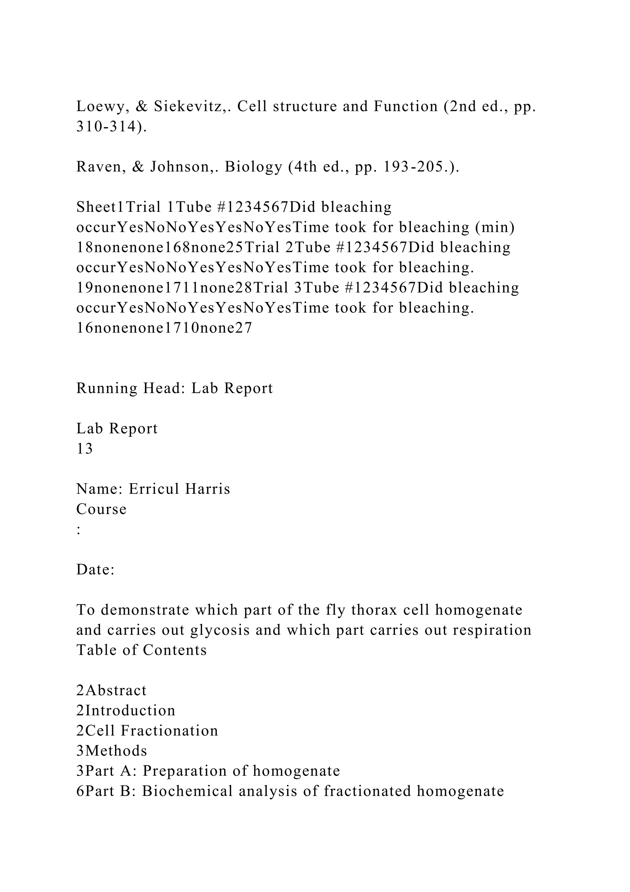 Loewy, & Siekevitz,. Cell structure and Function (2nd ed., pp.
310-314).
Raven, & Johnson,. Biology (4th ed., pp. 193-205.).
Sheet1Trial 1Tube #1234567Did bleaching
occurYesNoNoYesYesNoYesTime took for bleaching (min)
18nonenone168none25Trial 2Tube #1234567Did bleaching
occurYesNoNoYesYesNoYesTime took for bleaching.
19nonenone1711none28Trial 3Tube #1234567Did bleaching
occurYesNoNoYesYesNoYesTime took for bleaching.
16nonenone1710none27
Running Head: Lab Report
Lab Report
13
Name: Erricul Harris
Course
:
Date:
To demonstrate which part of the fly thorax cell homogenate
and carries out glycosis and which part carries out respiration
Table of Contents
2Abstract
2Introduction
2Cell Fractionation
3Methods
3Part A: Preparation of homogenate
6Part B: Biochemical analysis of fractionated homogenate
 