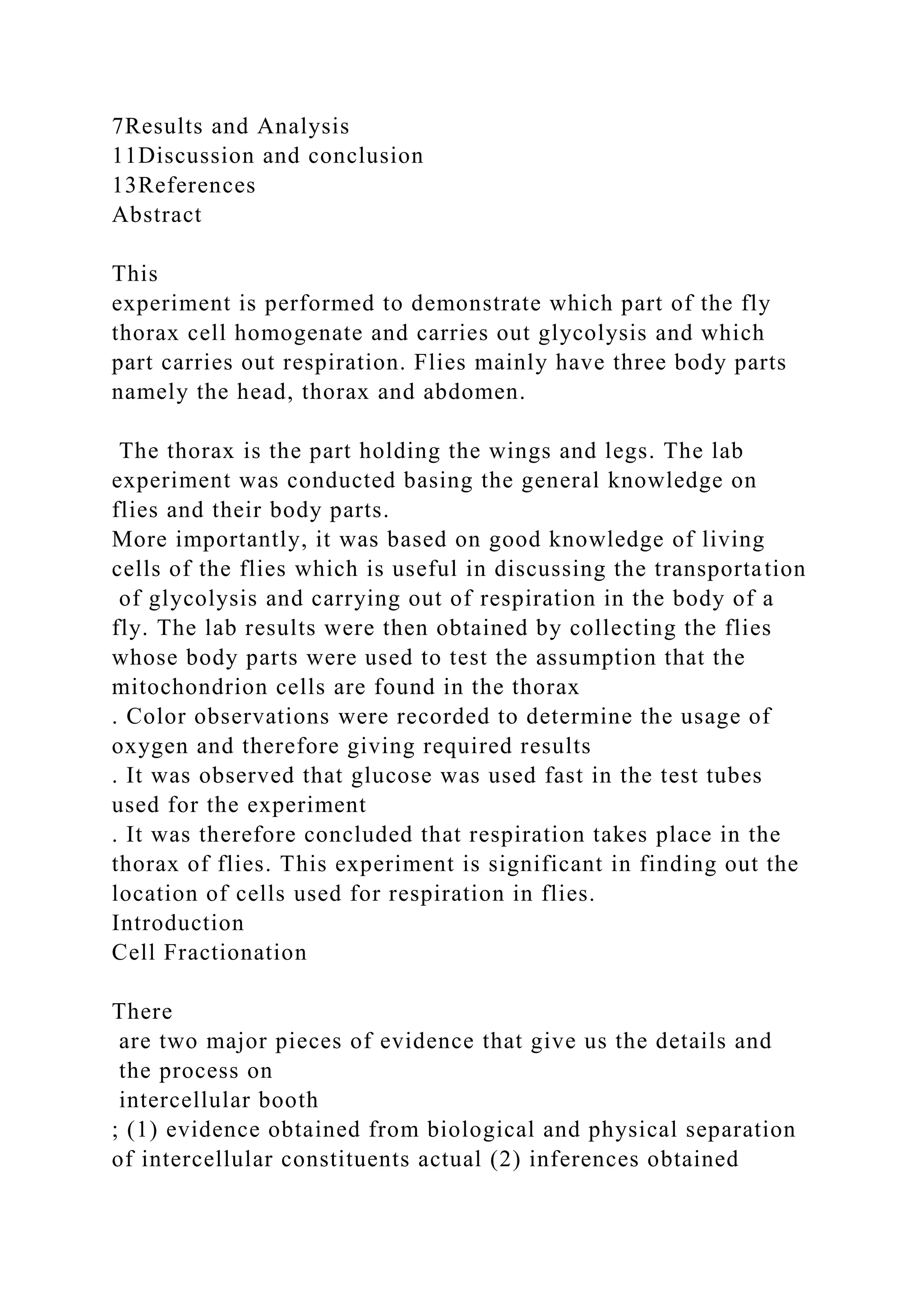 7Results and Analysis
11Discussion and conclusion
13References
Abstract
This
experiment is performed to demonstrate which part of the fly
thorax cell homogenate and carries out glycolysis and which
part carries out respiration. Flies mainly have three body parts
namely the head, thorax and abdomen.
The thorax is the part holding the wings and legs. The lab
experiment was conducted basing the general knowledge on
flies and their body parts.
More importantly, it was based on good knowledge of living
cells of the flies which is useful in discussing the transportation
of glycolysis and carrying out of respiration in the body of a
fly. The lab results were then obtained by collecting the flies
whose body parts were used to test the assumption that the
mitochondrion cells are found in the thorax
. Color observations were recorded to determine the usage of
oxygen and therefore giving required results
. It was observed that glucose was used fast in the test tubes
used for the experiment
. It was therefore concluded that respiration takes place in the
thorax of flies. This experiment is significant in finding out the
location of cells used for respiration in flies.
Introduction
Cell Fractionation
There
are two major pieces of evidence that give us the details and
the process on
intercellular booth
; (1) evidence obtained from biological and physical separation
of intercellular constituents actual (2) inferences obtained
 