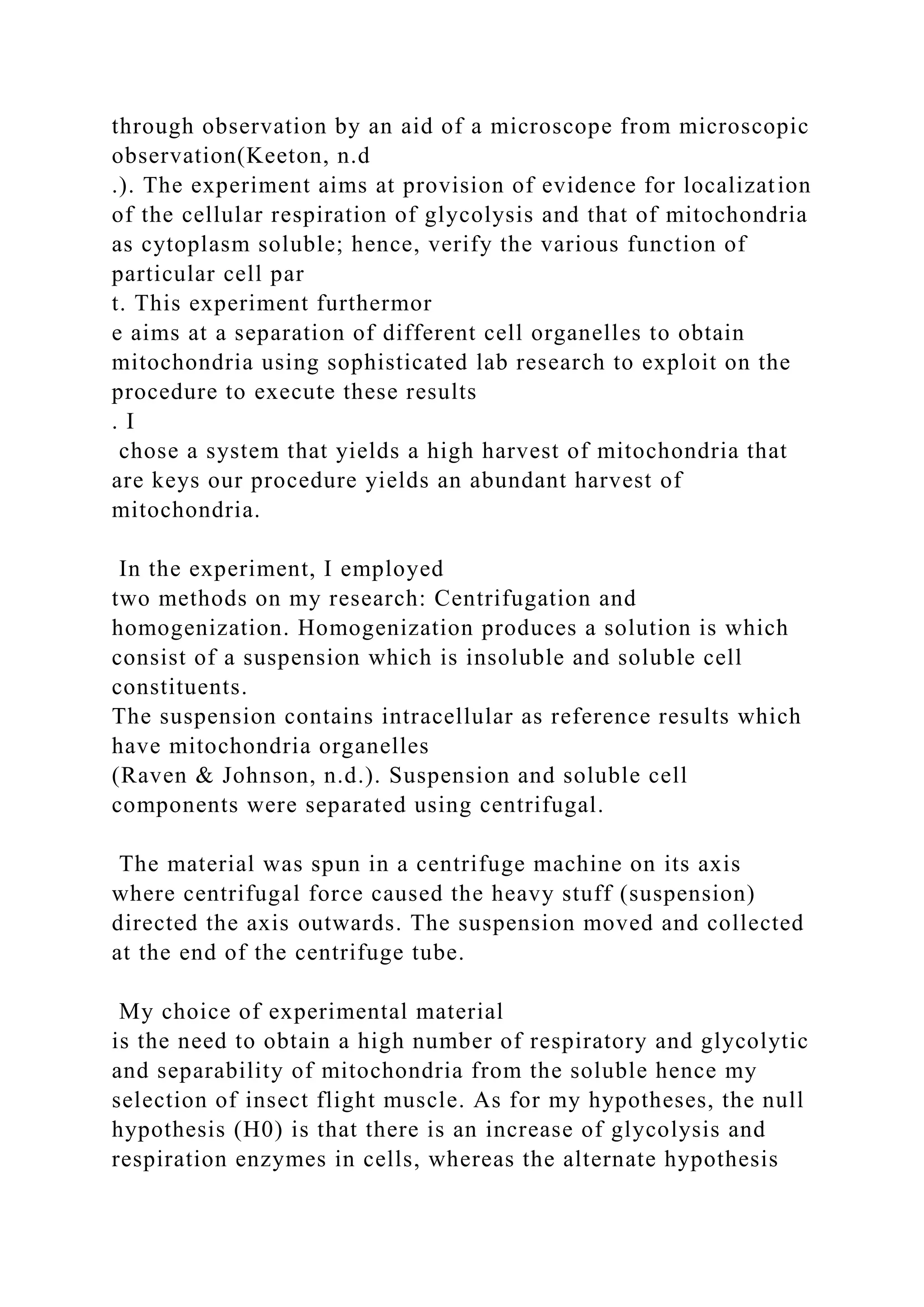 through observation by an aid of a microscope from microscopic
observation(Keeton, n.d
.). The experiment aims at provision of evidence for localization
of the cellular respiration of glycolysis and that of mitochondria
as cytoplasm soluble; hence, verify the various function of
particular cell par
t. This experiment furthermor
e aims at a separation of different cell organelles to obtain
mitochondria using sophisticated lab research to exploit on the
procedure to execute these results
. I
chose a system that yields a high harvest of mitochondria that
are keys our procedure yields an abundant harvest of
mitochondria.
In the experiment, I employed
two methods on my research: Centrifugation and
homogenization. Homogenization produces a solution is which
consist of a suspension which is insoluble and soluble cell
constituents.
The suspension contains intracellular as reference results which
have mitochondria organelles
(Raven & Johnson, n.d.). Suspension and soluble cell
components were separated using centrifugal.
The material was spun in a centrifuge machine on its axis
where centrifugal force caused the heavy stuff (suspension)
directed the axis outwards. The suspension moved and collected
at the end of the centrifuge tube.
My choice of experimental material
is the need to obtain a high number of respiratory and glycolytic
and separability of mitochondria from the soluble hence my
selection of insect flight muscle. As for my hypotheses, the null
hypothesis (H0) is that there is an increase of glycolysis and
respiration enzymes in cells, whereas the alternate hypothesis
 