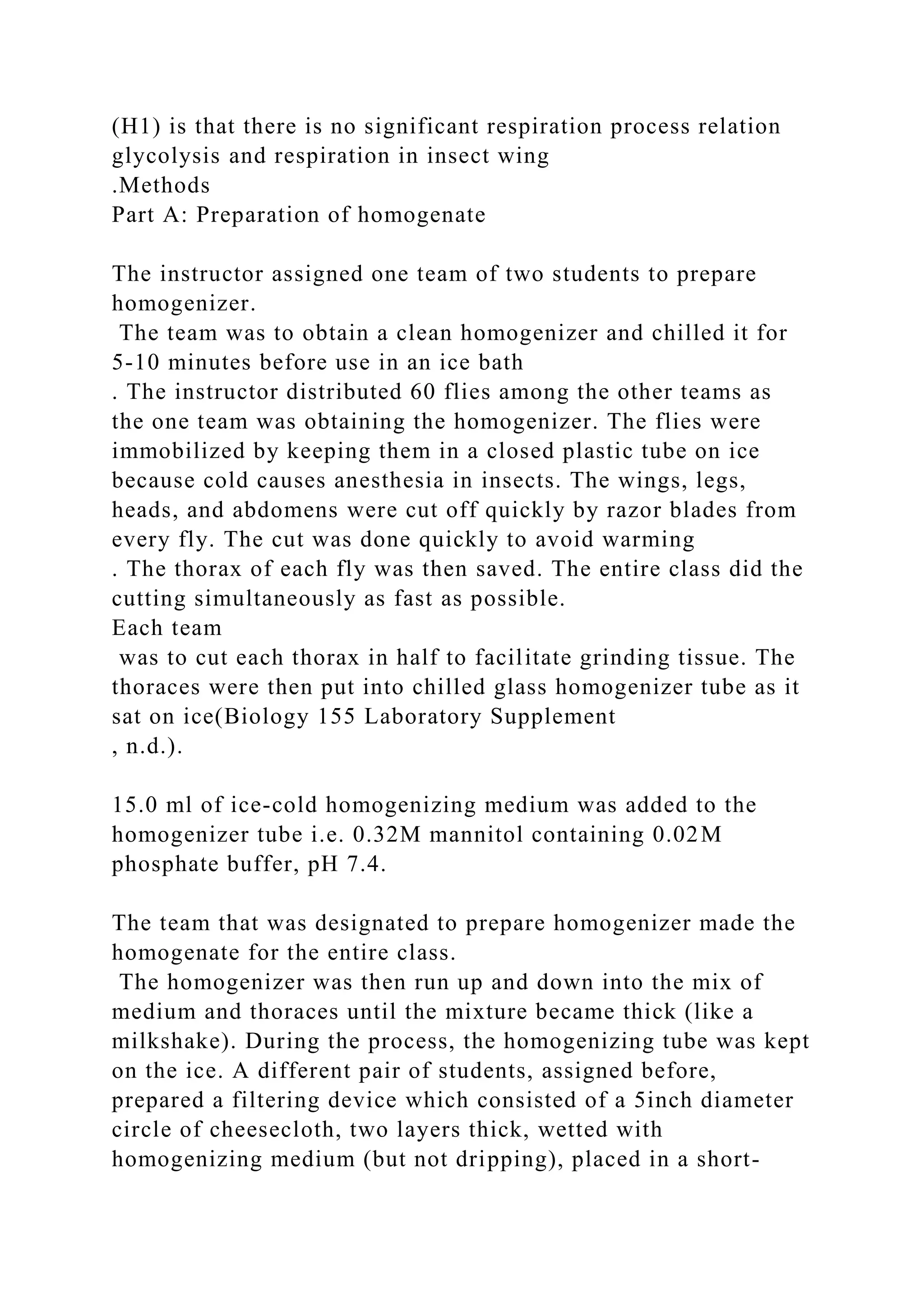 (H1) is that there is no significant respiration process relation
glycolysis and respiration in insect wing
.Methods
Part A: Preparation of homogenate
The instructor assigned one team of two students to prepare
homogenizer.
The team was to obtain a clean homogenizer and chilled it for
5-10 minutes before use in an ice bath
. The instructor distributed 60 flies among the other teams as
the one team was obtaining the homogenizer. The flies were
immobilized by keeping them in a closed plastic tube on ice
because cold causes anesthesia in insects. The wings, legs,
heads, and abdomens were cut off quickly by razor blades from
every fly. The cut was done quickly to avoid warming
. The thorax of each fly was then saved. The entire class did the
cutting simultaneously as fast as possible.
Each team
was to cut each thorax in half to facilitate grinding tissue. The
thoraces were then put into chilled glass homogenizer tube as it
sat on ice(Biology 155 Laboratory Supplement
, n.d.).
15.0 ml of ice-cold homogenizing medium was added to the
homogenizer tube i.e. 0.32M mannitol containing 0.02M
phosphate buffer, pH 7.4.
The team that was designated to prepare homogenizer made the
homogenate for the entire class.
The homogenizer was then run up and down into the mix of
medium and thoraces until the mixture became thick (like a
milkshake). During the process, the homogenizing tube was kept
on the ice. A different pair of students, assigned before,
prepared a filtering device which consisted of a 5inch diameter
circle of cheesecloth, two layers thick, wetted with
homogenizing medium (but not dripping), placed in a short-
 