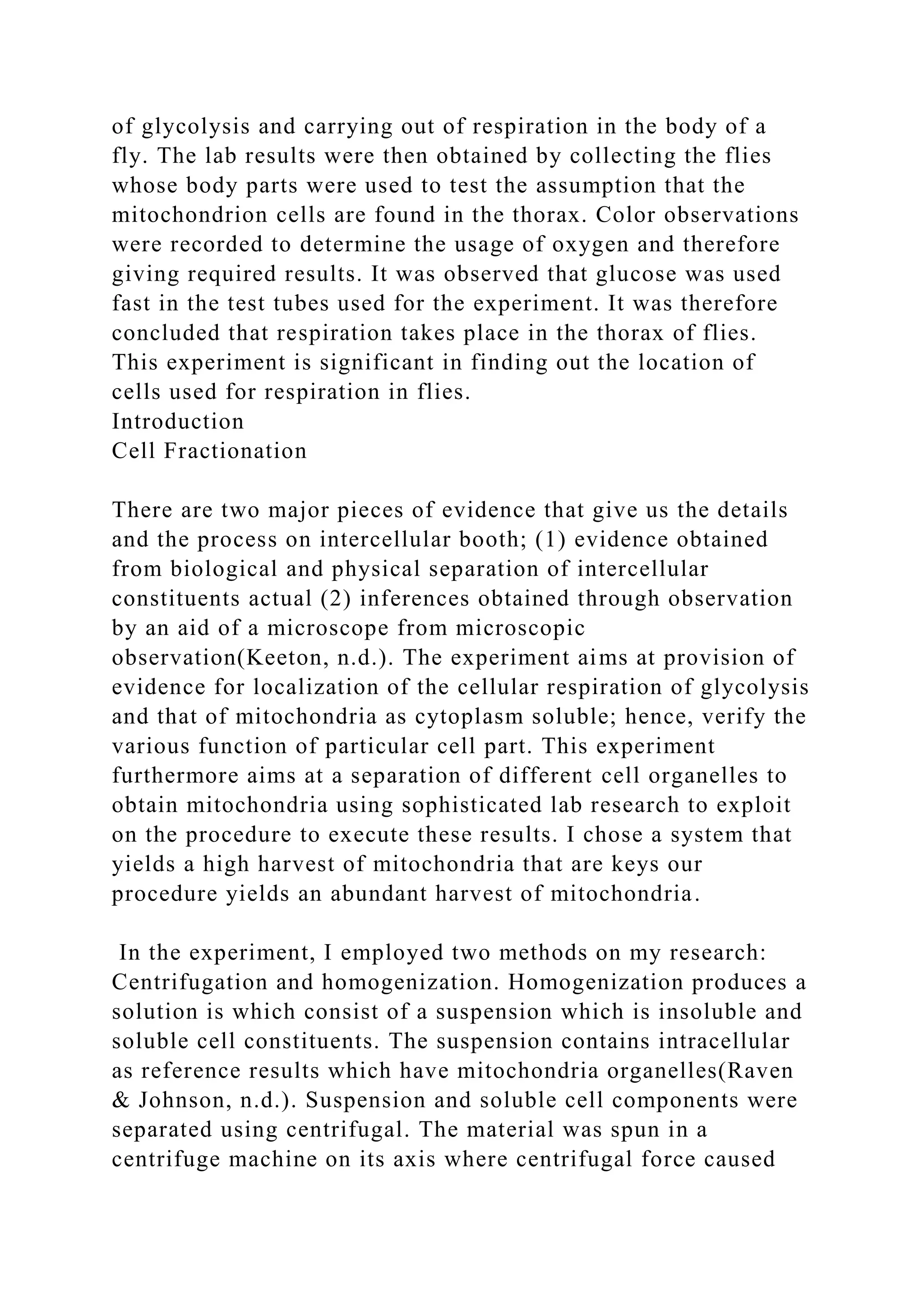 of glycolysis and carrying out of respiration in the body of a
fly. The lab results were then obtained by collecting the flies
whose body parts were used to test the assumption that the
mitochondrion cells are found in the thorax. Color observations
were recorded to determine the usage of oxygen and therefore
giving required results. It was observed that glucose was used
fast in the test tubes used for the experiment. It was therefore
concluded that respiration takes place in the thorax of flies.
This experiment is significant in finding out the location of
cells used for respiration in flies.
Introduction
Cell Fractionation
There are two major pieces of evidence that give us the details
and the process on intercellular booth; (1) evidence obtained
from biological and physical separation of intercellular
constituents actual (2) inferences obtained through observation
by an aid of a microscope from microscopic
observation(Keeton, n.d.). The experiment aims at provision of
evidence for localization of the cellular respiration of glycolysis
and that of mitochondria as cytoplasm soluble; hence, verify the
various function of particular cell part. This experiment
furthermore aims at a separation of different cell organelles to
obtain mitochondria using sophisticated lab research to exploit
on the procedure to execute these results. I chose a system that
yields a high harvest of mitochondria that are keys our
procedure yields an abundant harvest of mitochondria.
In the experiment, I employed two methods on my research:
Centrifugation and homogenization. Homogenization produces a
solution is which consist of a suspension which is insoluble and
soluble cell constituents. The suspension contains intracellular
as reference results which have mitochondria organelles(Raven
& Johnson, n.d.). Suspension and soluble cell components were
separated using centrifugal. The material was spun in a
centrifuge machine on its axis where centrifugal force caused
 
