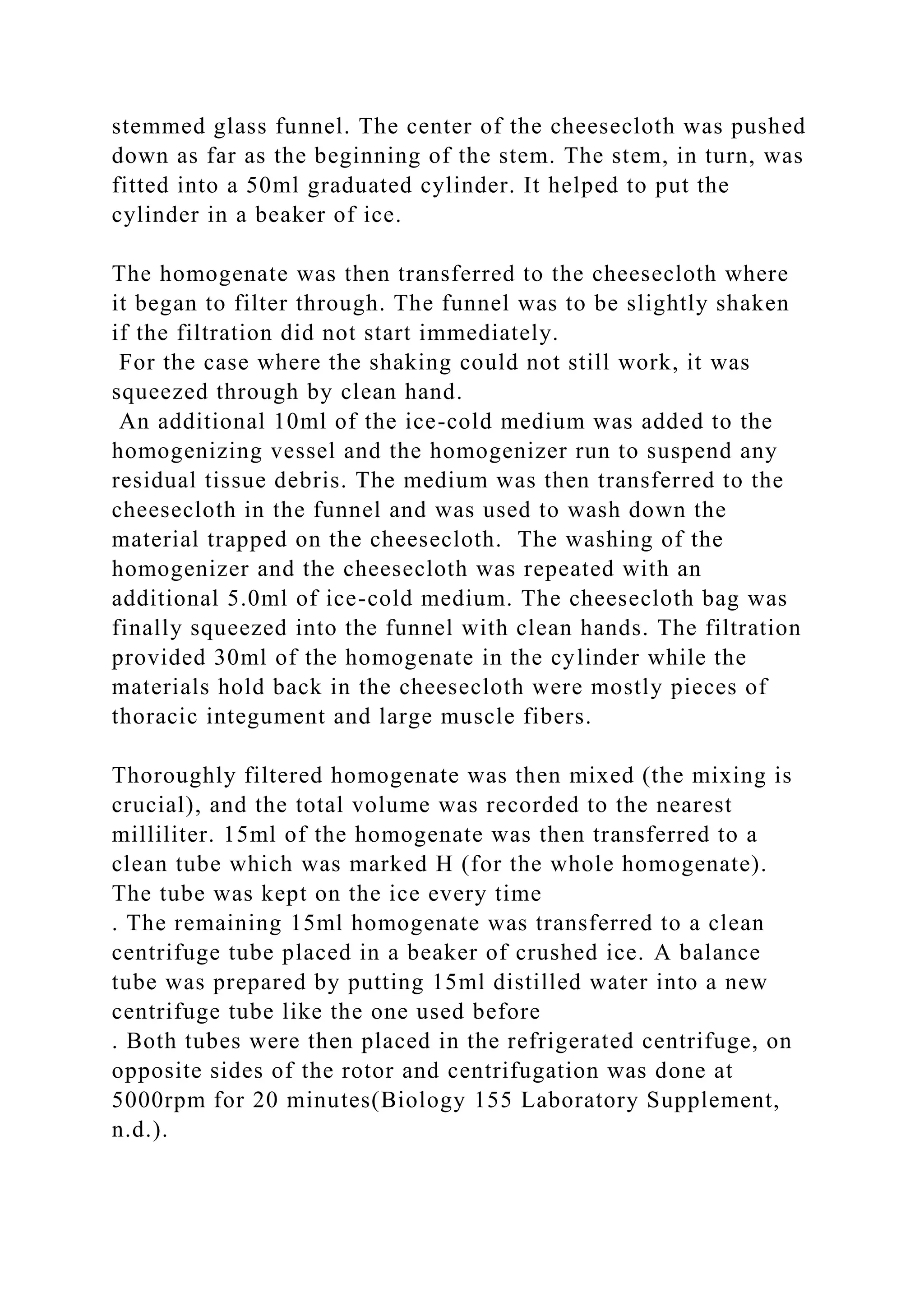 stemmed glass funnel. The center of the cheesecloth was pushed
down as far as the beginning of the stem. The stem, in turn, was
fitted into a 50ml graduated cylinder. It helped to put the
cylinder in a beaker of ice.
The homogenate was then transferred to the cheesecloth where
it began to filter through. The funnel was to be slightly shaken
if the filtration did not start immediately.
For the case where the shaking could not still work, it was
squeezed through by clean hand.
An additional 10ml of the ice-cold medium was added to the
homogenizing vessel and the homogenizer run to suspend any
residual tissue debris. The medium was then transferred to the
cheesecloth in the funnel and was used to wash down the
material trapped on the cheesecloth. The washing of the
homogenizer and the cheesecloth was repeated with an
additional 5.0ml of ice-cold medium. The cheesecloth bag was
finally squeezed into the funnel with clean hands. The filtration
provided 30ml of the homogenate in the cylinder while the
materials hold back in the cheesecloth were mostly pieces of
thoracic integument and large muscle fibers.
Thoroughly filtered homogenate was then mixed (the mixing is
crucial), and the total volume was recorded to the nearest
milliliter. 15ml of the homogenate was then transferred to a
clean tube which was marked H (for the whole homogenate).
The tube was kept on the ice every time
. The remaining 15ml homogenate was transferred to a clean
centrifuge tube placed in a beaker of crushed ice. A balance
tube was prepared by putting 15ml distilled water into a new
centrifuge tube like the one used before
. Both tubes were then placed in the refrigerated centrifuge, on
opposite sides of the rotor and centrifugation was done at
5000rpm for 20 minutes(Biology 155 Laboratory Supplement,
n.d.).
 