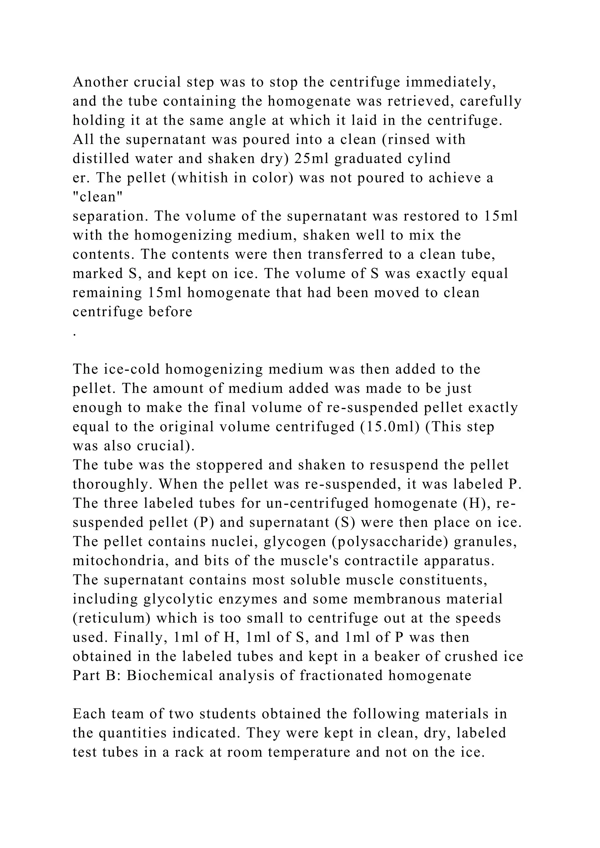 Another crucial step was to stop the centrifuge immediately,
and the tube containing the homogenate was retrieved, carefully
holding it at the same angle at which it laid in the centrifuge.
All the supernatant was poured into a clean (rinsed with
distilled water and shaken dry) 25ml graduated cylind
er. The pellet (whitish in color) was not poured to achieve a
"clean"
separation. The volume of the supernatant was restored to 15ml
with the homogenizing medium, shaken well to mix the
contents. The contents were then transferred to a clean tube,
marked S, and kept on ice. The volume of S was exactly equal
remaining 15ml homogenate that had been moved to clean
centrifuge before
.
The ice-cold homogenizing medium was then added to the
pellet. The amount of medium added was made to be just
enough to make the final volume of re-suspended pellet exactly
equal to the original volume centrifuged (15.0ml) (This step
was also crucial).
The tube was the stoppered and shaken to resuspend the pellet
thoroughly. When the pellet was re-suspended, it was labeled P.
The three labeled tubes for un-centrifuged homogenate (H), re-
suspended pellet (P) and supernatant (S) were then place on ice.
The pellet contains nuclei, glycogen (polysaccharide) granules,
mitochondria, and bits of the muscle's contractile apparatus.
The supernatant contains most soluble muscle constituents,
including glycolytic enzymes and some membranous material
(reticulum) which is too small to centrifuge out at the speeds
used. Finally, 1ml of H, 1ml of S, and 1ml of P was then
obtained in the labeled tubes and kept in a beaker of crushed ice
Part B: Biochemical analysis of fractionated homogenate
Each team of two students obtained the following materials in
the quantities indicated. They were kept in clean, dry, labeled
test tubes in a rack at room temperature and not on the ice.
 