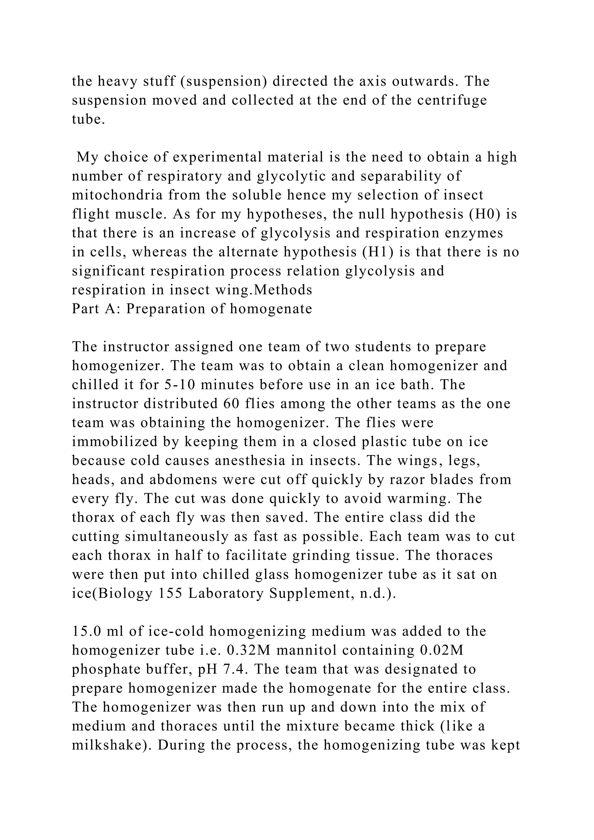 the heavy stuff (suspension) directed the axis outwards. The
suspension moved and collected at the end of the centrifuge
tube.
My choice of experimental material is the need to obtain a high
number of respiratory and glycolytic and separability of
mitochondria from the soluble hence my selection of insect
flight muscle. As for my hypotheses, the null hypothesis (H0) is
that there is an increase of glycolysis and respiration enzymes
in cells, whereas the alternate hypothesis (H1) is that there is no
significant respiration process relation glycolysis and
respiration in insect wing.Methods
Part A: Preparation of homogenate
The instructor assigned one team of two students to prepare
homogenizer. The team was to obtain a clean homogenizer and
chilled it for 5-10 minutes before use in an ice bath. The
instructor distributed 60 flies among the other teams as the one
team was obtaining the homogenizer. The flies were
immobilized by keeping them in a closed plastic tube on ice
because cold causes anesthesia in insects. The wings, legs,
heads, and abdomens were cut off quickly by razor blades from
every fly. The cut was done quickly to avoid warming. The
thorax of each fly was then saved. The entire class did the
cutting simultaneously as fast as possible. Each team was to cut
each thorax in half to facilitate grinding tissue. The thoraces
were then put into chilled glass homogenizer tube as it sat on
ice(Biology 155 Laboratory Supplement, n.d.).
15.0 ml of ice-cold homogenizing medium was added to the
homogenizer tube i.e. 0.32M mannitol containing 0.02M
phosphate buffer, pH 7.4. The team that was designated to
prepare homogenizer made the homogenate for the entire class.
The homogenizer was then run up and down into the mix of
medium and thoraces until the mixture became thick (like a
milkshake). During the process, the homogenizing tube was kept
 