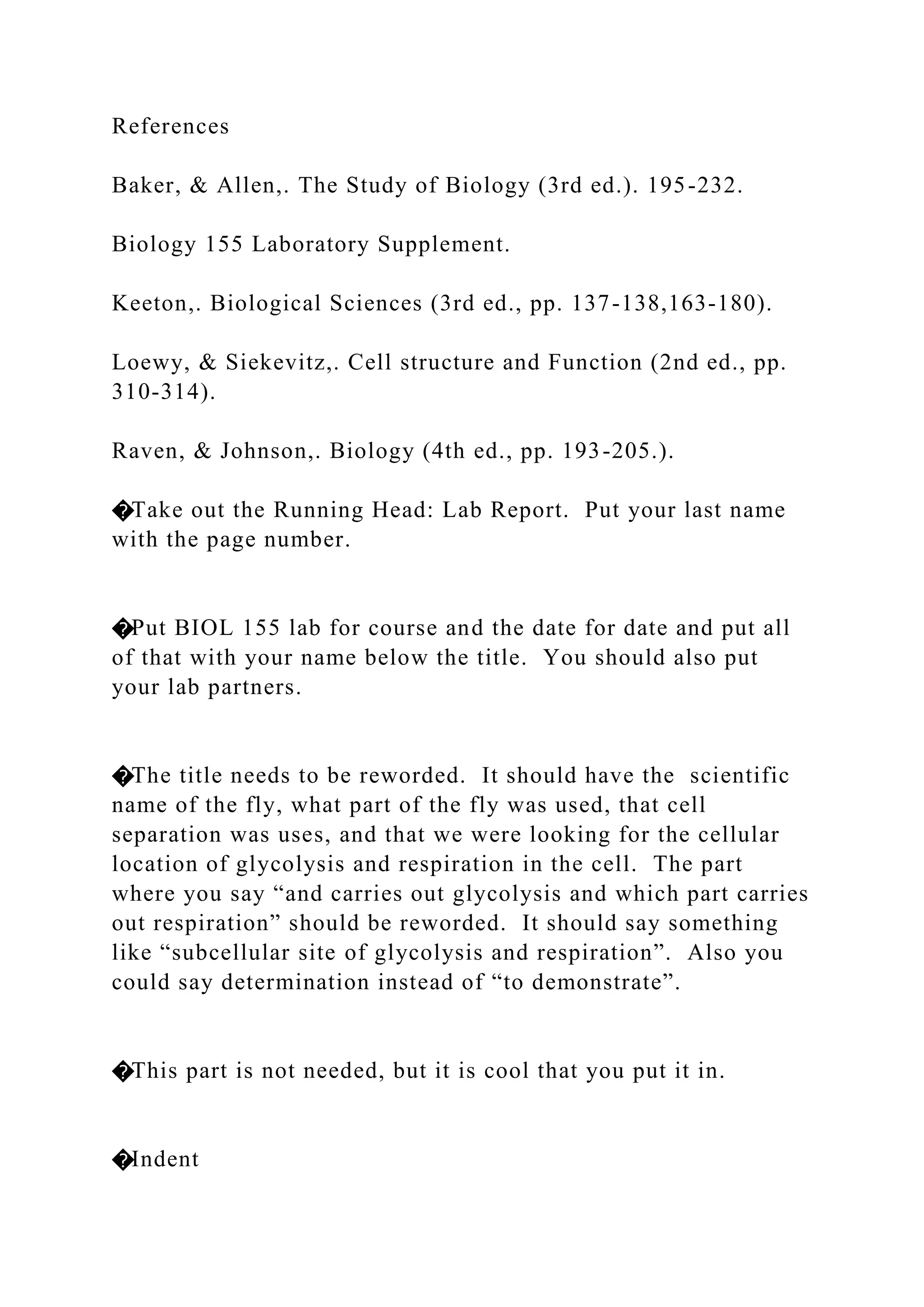 References
Baker, & Allen,. The Study of Biology (3rd ed.). 195-232.
Biology 155 Laboratory Supplement.
Keeton,. Biological Sciences (3rd ed., pp. 137-138,163-180).
Loewy, & Siekevitz,. Cell structure and Function (2nd ed., pp.
310-314).
Raven, & Johnson,. Biology (4th ed., pp. 193-205.).
�Take out the Running Head: Lab Report. Put your last name
with the page number.
�Put BIOL 155 lab for course and the date for date and put all
of that with your name below the title. You should also put
your lab partners.
�The title needs to be reworded. It should have the scientific
name of the fly, what part of the fly was used, that cell
separation was uses, and that we were looking for the cellular
location of glycolysis and respiration in the cell. The part
where you say “and carries out glycolysis and which part carries
out respiration” should be reworded. It should say something
like “subcellular site of glycolysis and respiration”. Also you
could say determination instead of “to demonstrate”.
�This part is not needed, but it is cool that you put it in.
�Indent
 
