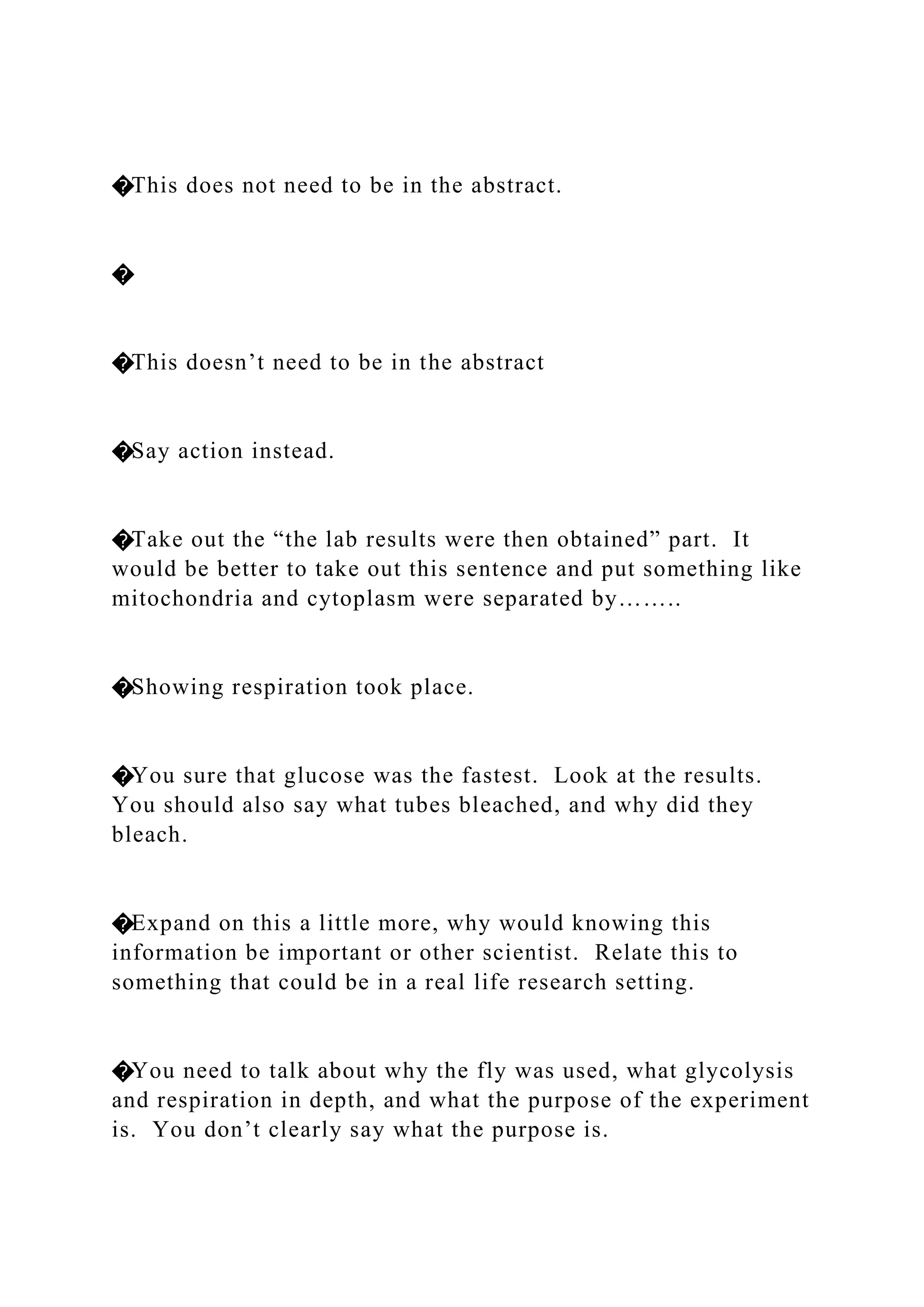 �This does not need to be in the abstract.
�
�This doesn’t need to be in the abstract
�Say action instead.
�Take out the “the lab results were then obtained” part. It
would be better to take out this sentence and put something like
mitochondria and cytoplasm were separated by……..
�Showing respiration took place.
�You sure that glucose was the fastest. Look at the results.
You should also say what tubes bleached, and why did they
bleach.
�Expand on this a little more, why would knowing this
information be important or other scientist. Relate this to
something that could be in a real life research setting.
�You need to talk about why the fly was used, what glycolysis
and respiration in depth, and what the purpose of the experiment
is. You don’t clearly say what the purpose is.
 
