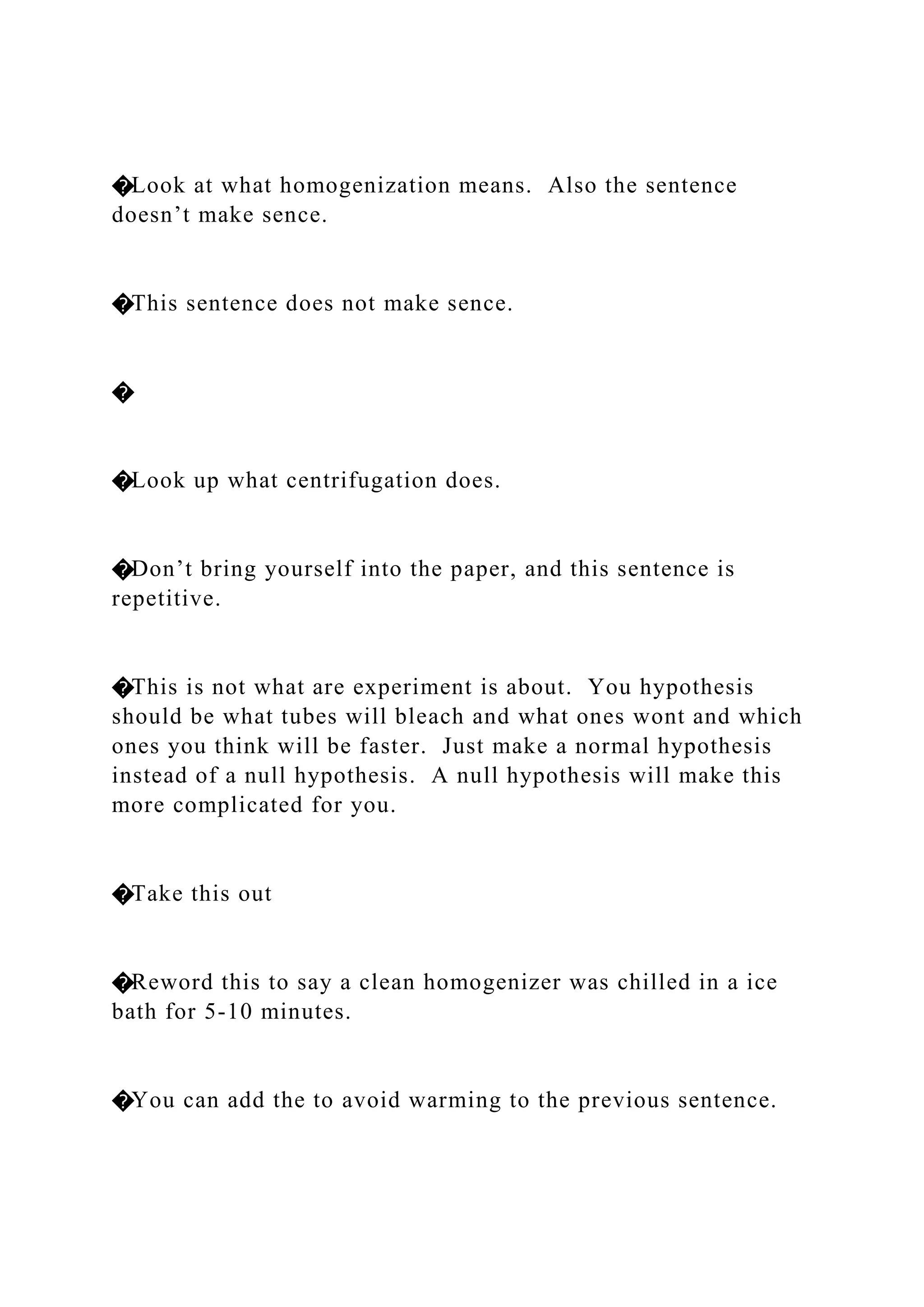 �Look at what homogenization means. Also the sentence
doesn’t make sence.
�This sentence does not make sence.
�
�Look up what centrifugation does.
�Don’t bring yourself into the paper, and this sentence is
repetitive.
�This is not what are experiment is about. You hypothesis
should be what tubes will bleach and what ones wont and which
ones you think will be faster. Just make a normal hypothesis
instead of a null hypothesis. A null hypothesis will make this
more complicated for you.
�Take this out
�Reword this to say a clean homogenizer was chilled in a ice
bath for 5-10 minutes.
�You can add the to avoid warming to the previous sentence.
 