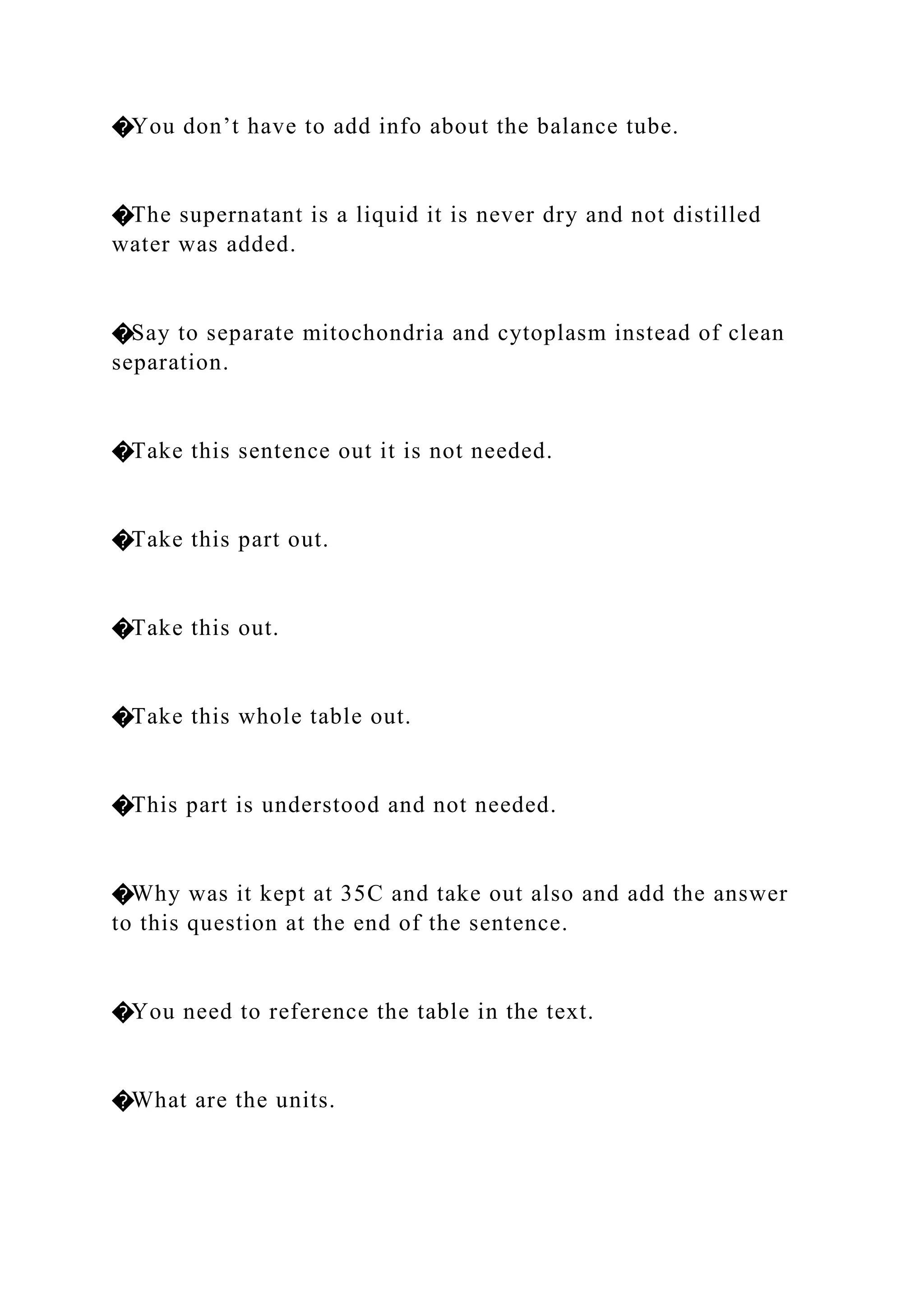 �You don’t have to add info about the balance tube.
�The supernatant is a liquid it is never dry and not distilled
water was added.
�Say to separate mitochondria and cytoplasm instead of clean
separation.
�Take this sentence out it is not needed.
�Take this part out.
�Take this out.
�Take this whole table out.
�This part is understood and not needed.
�Why was it kept at 35C and take out also and add the answer
to this question at the end of the sentence.
�You need to reference the table in the text.
�What are the units.
 