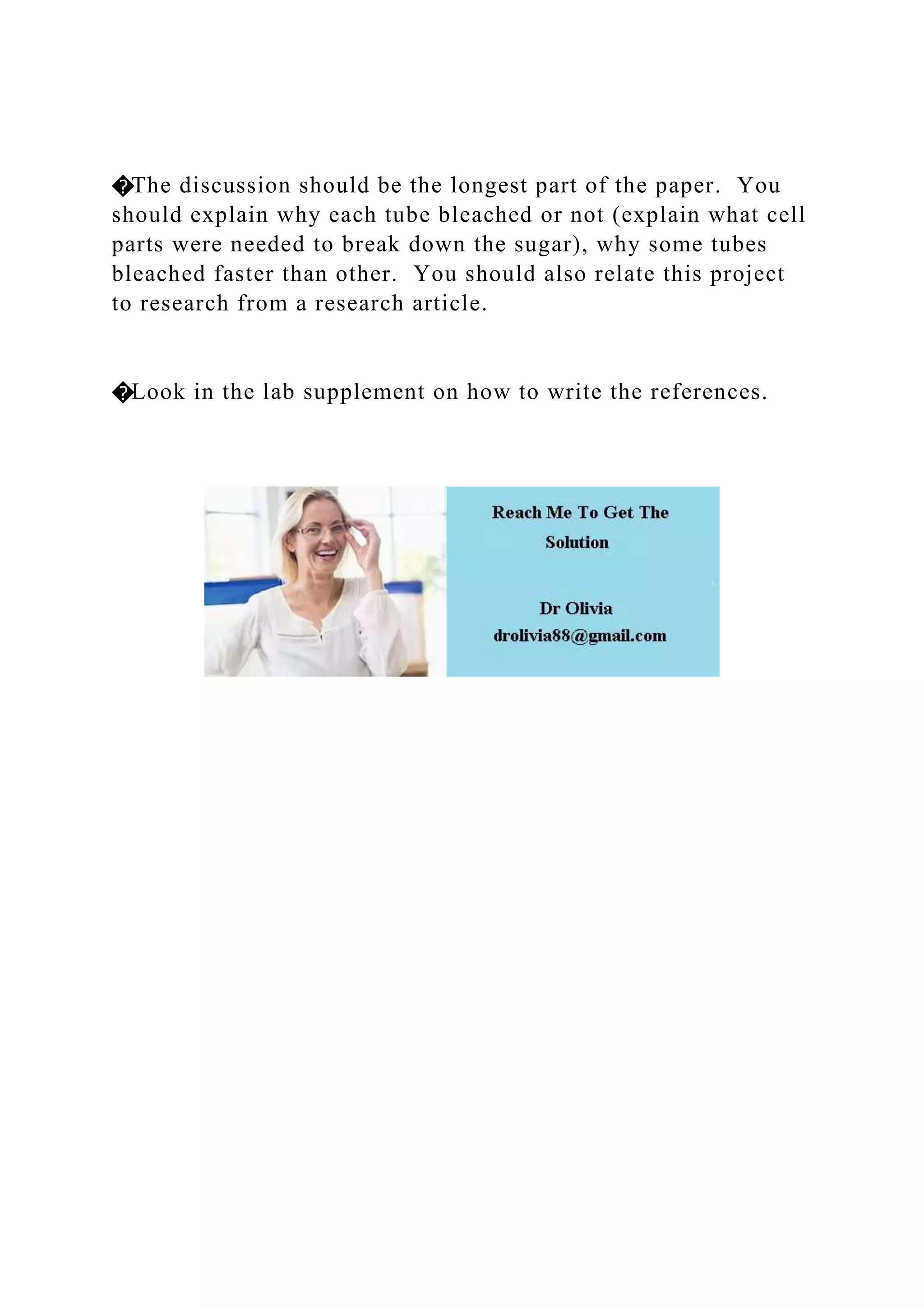 �The discussion should be the longest part of the paper. You
should explain why each tube bleached or not (explain what cell
parts were needed to break down the sugar), why some tubes
bleached faster than other. You should also relate this project
to research from a research article.
�Look in the lab supplement on how to write the references.
 