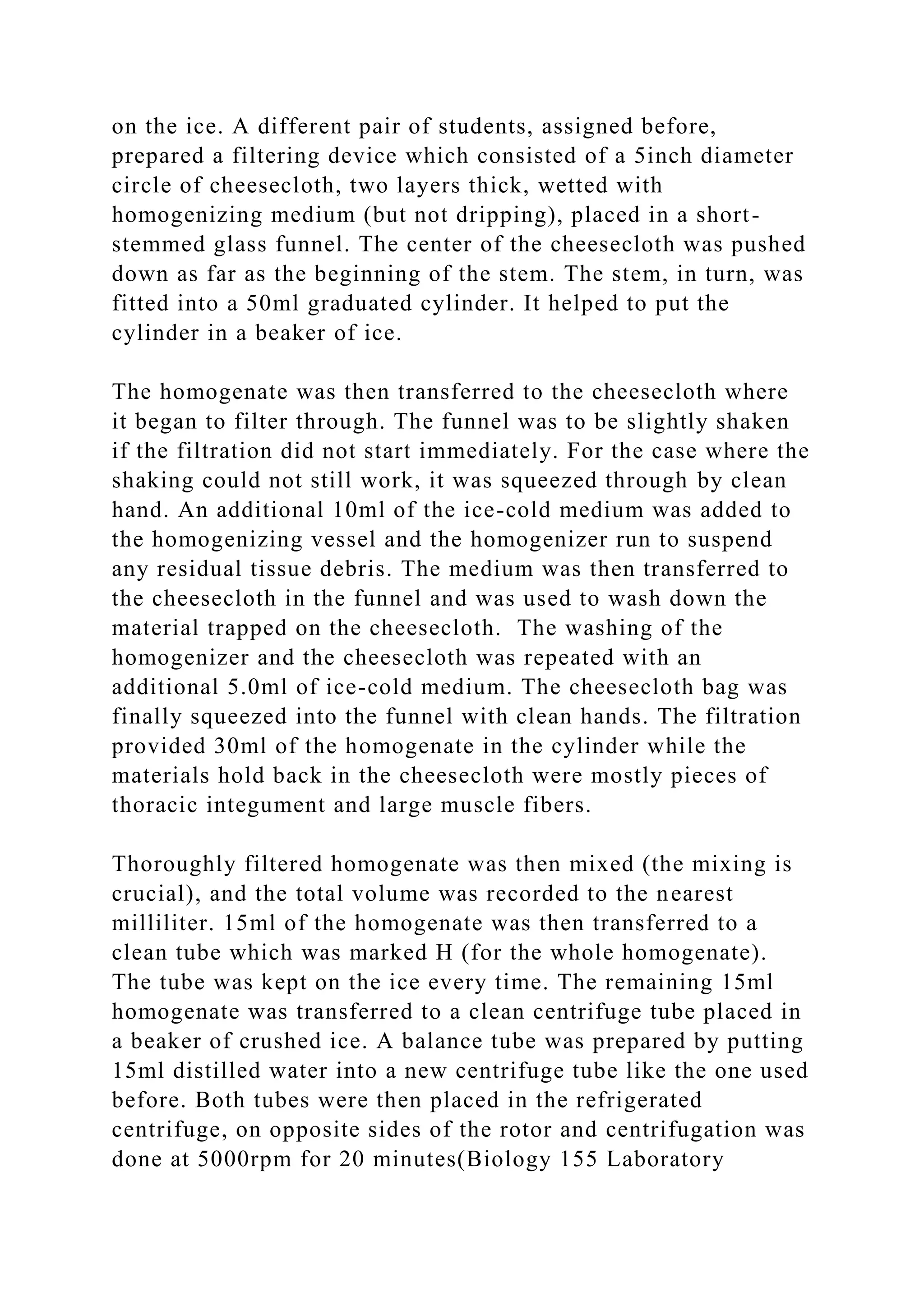 on the ice. A different pair of students, assigned before,
prepared a filtering device which consisted of a 5inch diameter
circle of cheesecloth, two layers thick, wetted with
homogenizing medium (but not dripping), placed in a short-
stemmed glass funnel. The center of the cheesecloth was pushed
down as far as the beginning of the stem. The stem, in turn, was
fitted into a 50ml graduated cylinder. It helped to put the
cylinder in a beaker of ice.
The homogenate was then transferred to the cheesecloth where
it began to filter through. The funnel was to be slightly shaken
if the filtration did not start immediately. For the case where the
shaking could not still work, it was squeezed through by clean
hand. An additional 10ml of the ice-cold medium was added to
the homogenizing vessel and the homogenizer run to suspend
any residual tissue debris. The medium was then transferred to
the cheesecloth in the funnel and was used to wash down the
material trapped on the cheesecloth. The washing of the
homogenizer and the cheesecloth was repeated with an
additional 5.0ml of ice-cold medium. The cheesecloth bag was
finally squeezed into the funnel with clean hands. The filtration
provided 30ml of the homogenate in the cylinder while the
materials hold back in the cheesecloth were mostly pieces of
thoracic integument and large muscle fibers.
Thoroughly filtered homogenate was then mixed (the mixing is
crucial), and the total volume was recorded to the nearest
milliliter. 15ml of the homogenate was then transferred to a
clean tube which was marked H (for the whole homogenate).
The tube was kept on the ice every time. The remaining 15ml
homogenate was transferred to a clean centrifuge tube placed in
a beaker of crushed ice. A balance tube was prepared by putting
15ml distilled water into a new centrifuge tube like the one used
before. Both tubes were then placed in the refrigerated
centrifuge, on opposite sides of the rotor and centrifugation was
done at 5000rpm for 20 minutes(Biology 155 Laboratory
 