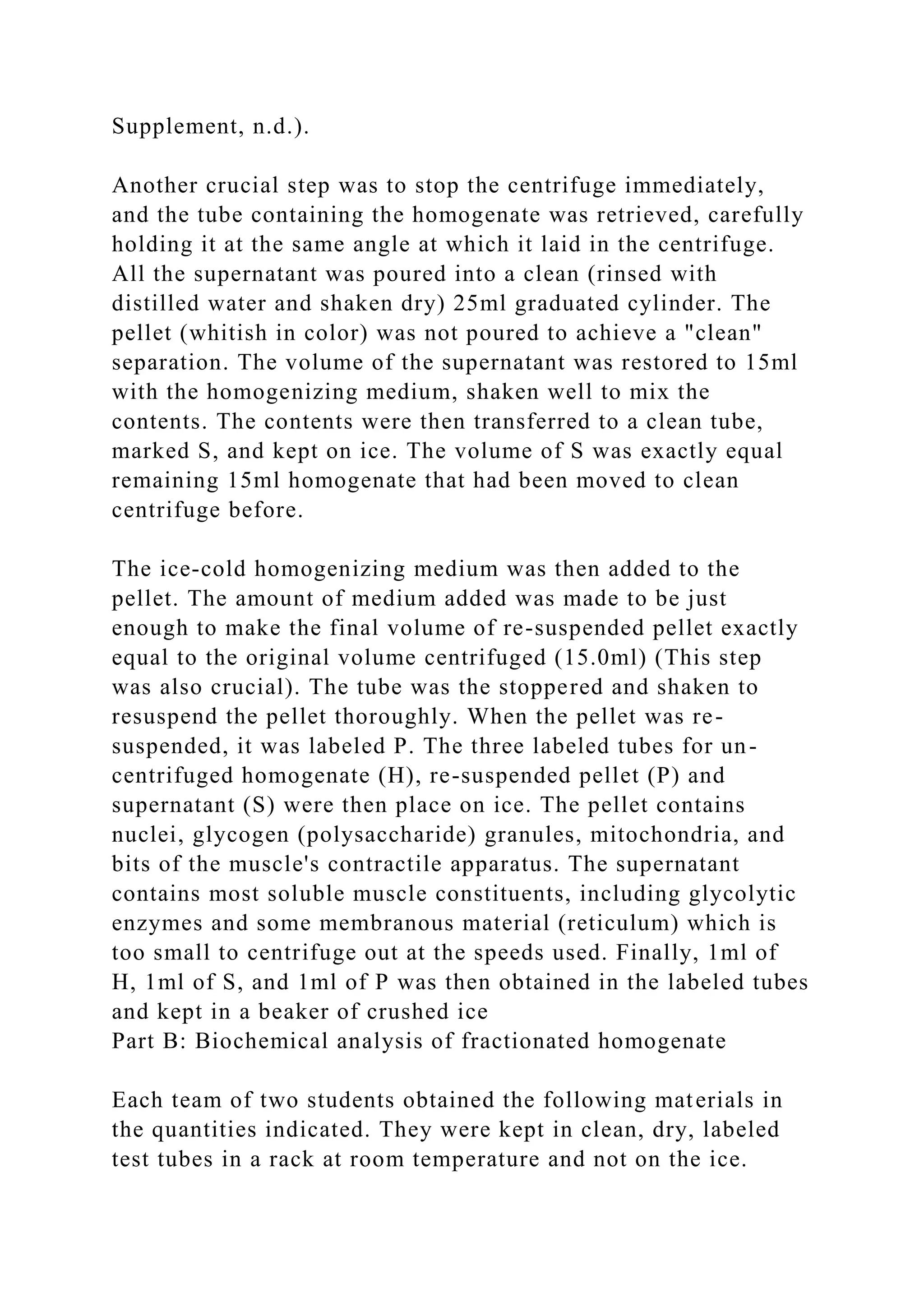 Supplement, n.d.).
Another crucial step was to stop the centrifuge immediately,
and the tube containing the homogenate was retrieved, carefully
holding it at the same angle at which it laid in the centrifuge.
All the supernatant was poured into a clean (rinsed with
distilled water and shaken dry) 25ml graduated cylinder. The
pellet (whitish in color) was not poured to achieve a "clean"
separation. The volume of the supernatant was restored to 15ml
with the homogenizing medium, shaken well to mix the
contents. The contents were then transferred to a clean tube,
marked S, and kept on ice. The volume of S was exactly equal
remaining 15ml homogenate that had been moved to clean
centrifuge before.
The ice-cold homogenizing medium was then added to the
pellet. The amount of medium added was made to be just
enough to make the final volume of re-suspended pellet exactly
equal to the original volume centrifuged (15.0ml) (This step
was also crucial). The tube was the stoppered and shaken to
resuspend the pellet thoroughly. When the pellet was re-
suspended, it was labeled P. The three labeled tubes for un-
centrifuged homogenate (H), re-suspended pellet (P) and
supernatant (S) were then place on ice. The pellet contains
nuclei, glycogen (polysaccharide) granules, mitochondria, and
bits of the muscle's contractile apparatus. The supernatant
contains most soluble muscle constituents, including glycolytic
enzymes and some membranous material (reticulum) which is
too small to centrifuge out at the speeds used. Finally, 1ml of
H, 1ml of S, and 1ml of P was then obtained in the labeled tubes
and kept in a beaker of crushed ice
Part B: Biochemical analysis of fractionated homogenate
Each team of two students obtained the following materials in
the quantities indicated. They were kept in clean, dry, labeled
test tubes in a rack at room temperature and not on the ice.
 