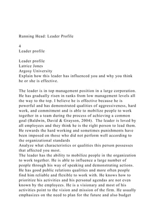 Running Head: Leader Profile
4
Leader profile
Leader profile
Latrice Jones
Argosy University
Explain how this leader has influenced you and why you think
he or she is effective.
The leader is in top management position in a large corporation.
He has gradually risen in ranks from low management levels all
the way to the top. I believe he is effective because he is
powerful and has demonstrated qualities of aggressiveness, hard
work, and commitment and is able to mobilize people to work
together in a team during the process of achieving a common
goal (Baldwin, David & Grayson, 2004). The leader is loved by
all employees and they think he is the right person to lead them.
He rewards the hard working and sometimes punishments have
been imposed on those who did not perform well according to
the organizational standards
Analyze what characteristics or qualities this person possesses
that affected you most.
The leader has the ability to mobilize people in the organization
to work together. He is able to influence a large number of
people through his way of speaking and demonstrating actions.
He has good public relations qualities and more often people
find him reliable and flexible to work with. He knows how to
prioritize his activities and his personal agendas are not even
known by the employees. He is a visionary and most of his
activities point to the vision and mission of the firm. He usually
emphasizes on the need to plan for the future and also budget
 