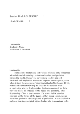 Running Head: LEADERSHIP 1
LEADERSHIP 3
Leadership
Student’s Name
Institution Affiliation
Leadership
Narcissistic leaders are individuals who are only concerned
with their social standing, self-actualization, and position
within the world. Moreover, narcissistic leaders are self-
absorbed and implement actions to improve these aspects, even
when it is at the expense of other individuals (Northouse, 2018).
Narcissistic leadership may be toxic to the success of an
organization since a leader makes decisions centered on their
personal needs as opposed to the needs of a company. This
destructing effect is more severe if a leader holds a senior
position as the forms of the decision they make encompass an
increased potential to damage the organization. Machiavellian is
a phrase that is associated with a leader who is perceived to be
 