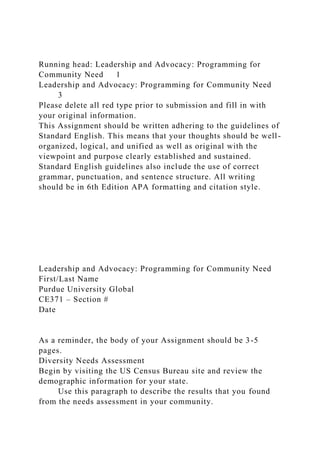 Running head: Leadership and Advocacy: Programming for
Community Need 1
Leadership and Advocacy: Programming for Community Need
3
Please delete all red type prior to submission and fill in with
your original information.
This Assignment should be written adhering to the guidelines of
Standard English. This means that your thoughts should be well-
organized, logical, and unified as well as original with the
viewpoint and purpose clearly established and sustained.
Standard English guidelines also include the use of correct
grammar, punctuation, and sentence structure. All writing
should be in 6th Edition APA formatting and citation style.
Leadership and Advocacy: Programming for Community Need
First/Last Name
Purdue University Global
CE371 – Section #
Date
As a reminder, the body of your Assignment should be 3-5
pages.
Diversity Needs Assessment
Begin by visiting the US Census Bureau site and review the
demographic information for your state.
Use this paragraph to describe the results that you found
from the needs assessment in your community.
 