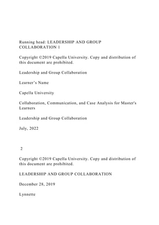 Running head: LEADERSHIP AND GROUP
COLLABORATION 1
Copyright ©2019 Capella University. Copy and distribution of
this document are prohibited.
Leadership and Group Collaboration
Learner’s Name
Capella University
Collaboration, Communication, and Case Analysis for Master's
Learners
Leadership and Group Collaboration
July, 2022
2
Copyright ©2019 Capella University. Copy and distribution of
this document are prohibited.
LEADERSHIP AND GROUP COLLABORATION
December 28, 2019
Lynnette
 